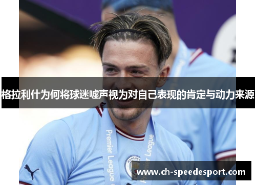 格拉利什为何将球迷嘘声视为对自己表现的肯定与动力来源
