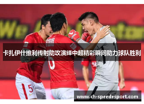 卡扎伊什维利传射助攻演绎中超精彩瞬间助力球队胜利