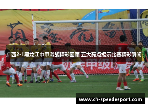 广西2-1黑龙江中甲激战精彩回顾 五大亮点揭示比赛精彩瞬间