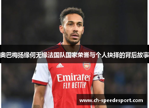 奥巴梅扬缘何无缘法国队国家荣誉与个人抉择的背后故事 奥巴梅扬缘何无缘法国队国家荣誉与个人抉择的背后故事