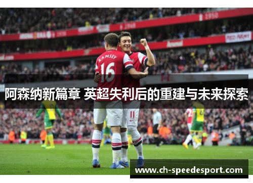 阿森纳新篇章 英超失利后的重建与未来探索